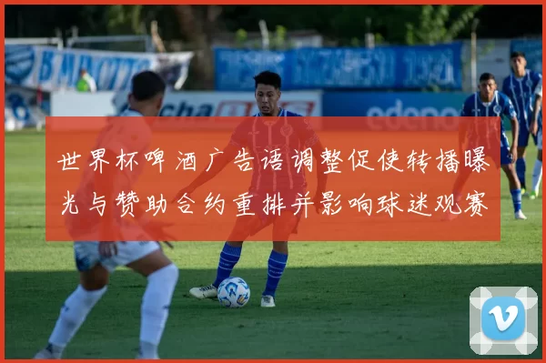世界杯啤酒广告语调整促使转播曝光与赞助合约重排并影响球迷观赛体验