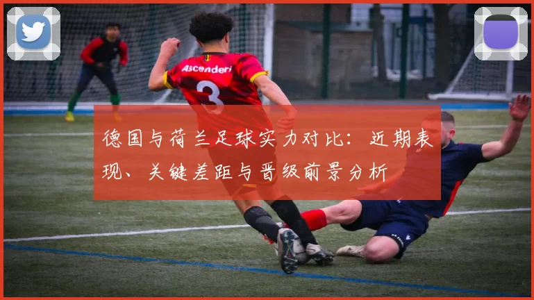 德国与荷兰足球实力对比：近期表现、关键差距与晋级前景分析