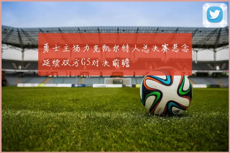 勇士主场力克凯尔特人总决赛悬念延续双方G5对决前瞻