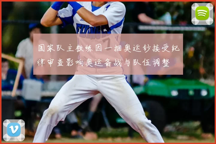 国家队主教练因一捆奥运钞接受纪律审查影响奥运备战与队伍调整