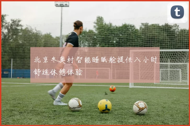 北京冬奥村智能睡眠舱提供八小时舒适休憩体验