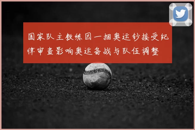 国家队主教练因一捆奥运钞接受纪律审查影响奥运备战与队伍调整