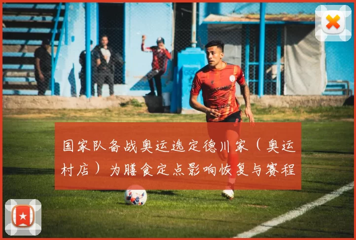 国家队备战奥运选定德川家(奥运村店)为膳食定点影响恢复与赛程