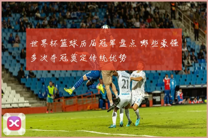 世界杯篮球历届冠军盘点 哪些豪强多次夺冠奠定传统优势