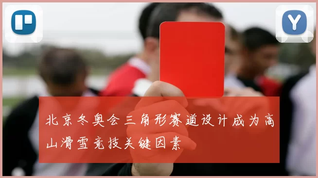 北京冬奥会三角形赛道设计成为高山滑雪竞技关键因素