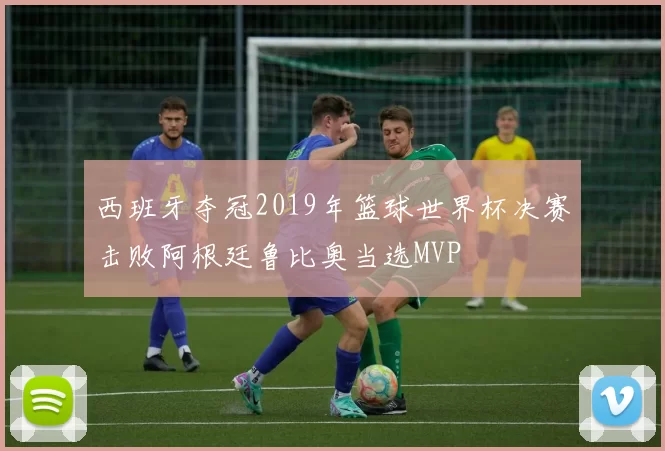 西班牙夺冠2019年篮球世界杯决赛击败阿根廷鲁比奥当选MVP