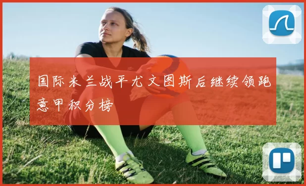 国际米兰战平尤文图斯后继续领跑意甲积分榜