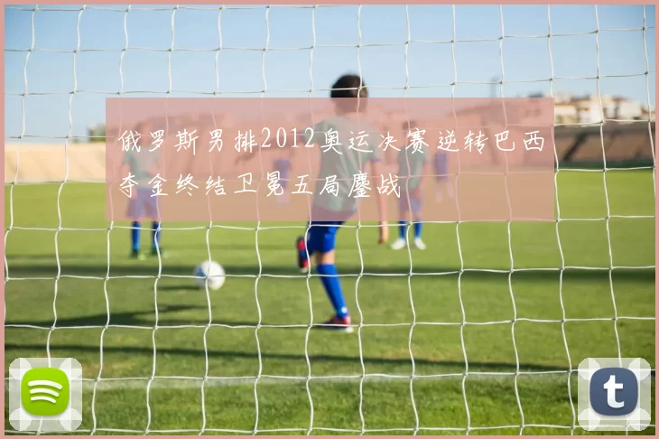 俄罗斯男排2012奥运决赛逆转巴西夺金终结卫冕五局鏖战