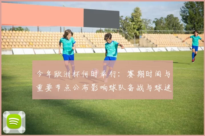 今年欧洲杯何时举行：赛期时间与重要节点公布影响球队备战与球迷观赛