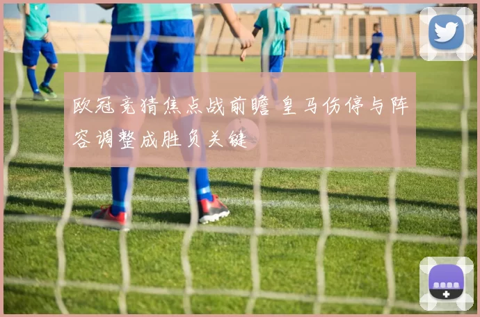 欧冠竞猜焦点战前瞻 皇马伤停与阵容调整成胜负关键